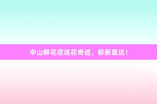 中山鲜花店送花奇迹，崭新直达！