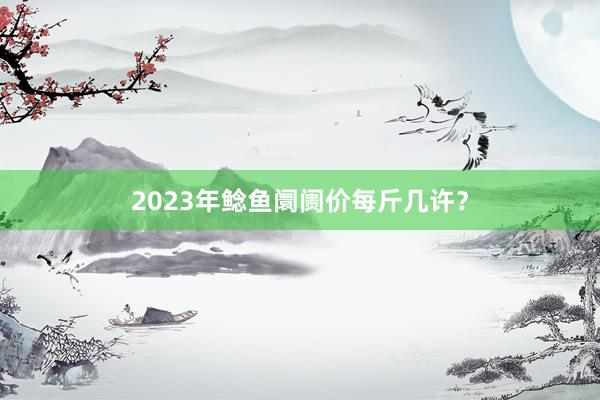 2023年鲶鱼阛阓价每斤几许？